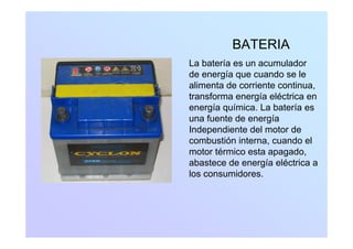 BATERIABATERIA
La batería es un acumulador
de energía que cuando se le
alimenta de corriente continua,
transforma energía eléctrica entransforma energía eléctrica en
energía química. La batería es
una fuente de energía
Independiente del motor de
combustión interna, cuando el
motor térmico esta apagadomotor térmico esta apagado,
abastece de energía eléctrica a
los consumidores.
 