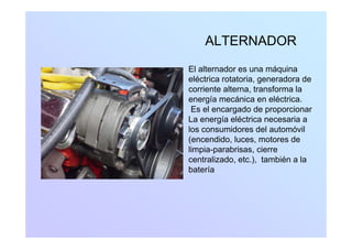 ALTERNADORALTERNADOR
El alternador es una máquinaEl alternador es una máquina
eléctrica rotatoria, generadora de
corriente alterna, transforma la
í á i lé t ienergía mecánica en eléctrica.
Es el encargado de proporcionar
La energía eléctrica necesaria a
los consumidores del automóvil
(encendido, luces, motores de
limpia-parabrisas, cierrep p ,
centralizado, etc.), también a la
batería
 