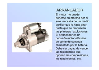 ARRANCADORARRANCADOR
El motor no puede
ponerse en marcha por sip p
solo necesita de un medio
auxiliar que lo haga girar
h t dhasta que se produzcan
las primeras explosiones.
El arrancador es unEl arrancador es un
pequeño motor eléctrico
de corriente continua
alimentado por la batería.
Debe ser capaz de vencer
l i t ilas resistencias que
oponen las compresiones,
los rozamientos etclos rozamientos, etc.
 