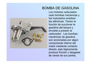 BOMBA DE GASOLINA
Los motores carburados
usan bombas mecánicas y
l i t d llos inyectados emplean
las eléctricas. Tienen la
función de succionar lafunción de succionar la
gasolina del tanque y
enviarla a presión alp
carburador . Las bombas
mecánicas de gasolina
i d l úson accionadas por algún
componente interno del
motor mediante contactomotor mediante contacto
directo, esto lógicamente
produce fricción y desgaste
de varias de sus partes,
 
