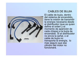 CABLES DE BUJIA
El cable de bujía, dentroj ,
del sistema de encendido,
tiene la misión de transmitir
la energía necesaria desdela energía necesaria desde
el distribuidor (que es quien
define el orden y el
momento de aparición demomento de aparición de
cada chispa) a la bujía de
encendido. Si el distribuidor
no envía la señal o elno envía la señal, o el
cable de bujía no
transporta la energía, lo
mas seguro que ese
cilindro del motor no
funcionará.
 