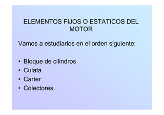 ELEMENTOS FIJOS O ESTATICOS DEL
MOTOR
Vamos a estudiarlos en el orden siguiente:Vamos a estudiarlos en el orden siguiente:
• Bloque de cilindros
• Culata• Culata
• Carter
• Colectores.
 