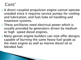  A direct-coupled propulsion engine cannot operate
unaided since it requires service pumps for cooling
and lubrication, and fuel/lube oil handling and
treatment systems.
 These ancillaries need electrical power which is
usually provided by generators driven by medium
or high speed diesel engines.
 Many genset engine builders can now offer designs
capable of burning the same heavy fuel grade as
the main engine as well as marine diesel oil or
blended fuel.
 