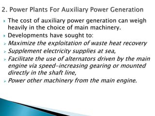  The cost of auxiliary power generation can weigh
heavily in the choice of main machinery.
 Developments have sought to:
 Maximize the exploitation of waste heat recovery
 Supplement electricity supplies at sea,
 Facilitate the use of alternators driven by the main
engine via speed-increasing gearing or mounted
directly in the shaft line,
 Power other machinery from the main engine.
 