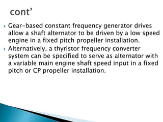  Gear-based constant frequency generator drives
allow a shaft alternator to be driven by a low speed
engine in a fixed pitch propeller installation.
 Alternatively, a thyristor frequency converter
system can be specified to serve as alternator with
a variable main engine shaft speed input in a fixed
pitch or CP propeller installation.
 