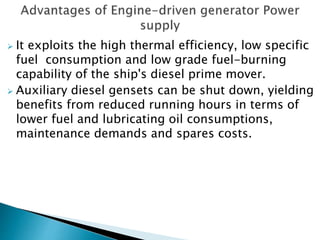  It exploits the high thermal efficiency, low specific
fuel consumption and low grade fuel-burning
capability of the ship's diesel prime mover.
 Auxiliary diesel gensets can be shut down, yielding
benefits from reduced running hours in terms of
lower fuel and lubricating oil consumptions,
maintenance demands and spares costs.
 