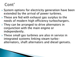  System options for electricity generation have been
extended by the arrival of power turbines.
 These are fed with exhaust gas surplus to the
needs of modern high efficiency turbochargers.
 They can be arranged to drive alternators in
conjunction with the main engine or
independently.
 These small gas turbines are also in service in
integrated systems linking steam turbo-
alternators, shaft alternators and diesel gensets.
 