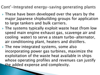  These have been developed over the years by the
major Japanese shipbuilding groups for application
to large tankers and bulk carriers.
 The systems typically exploit waste heat (from low
speed main engine exhaust gas, scavenge air and
cooling water) to serve a steam turbo-alternator,
air conditioning plant, heaters and distillers.
 The new integrated systems, some also
incorporating power gas turbines, maximize the
exploitation of the waste heat available in ships
whose operating profiles and revenues can justify
the added expense and complexity.
 