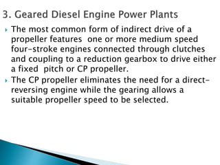  The most common form of indirect drive of a
propeller features one or more medium speed
four-stroke engines connected through clutches
and coupling to a reduction gearbox to drive either
a fixed pitch or CP propeller.
 The CP propeller eliminates the need for a direct-
reversing engine while the gearing allows a
suitable propeller speed to be selected.
 