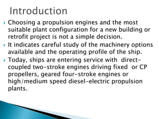  Choosing a propulsion engines and the most
suitable plant configuration for a new building or
retrofit project is not a simple decision.
 It indicates careful study of the machinery options
available and the operating profile of the ship.
 Today, ships are entering service with direct-
coupled two-stroke engines driving fixed or CP
propellers, geared four-stroke engines or
high/medium speed diesel-electric propulsion
plants.
 