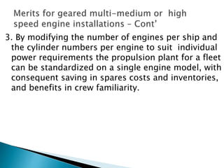 3. By modifying the number of engines per ship and
the cylinder numbers per engine to suit individual
power requirements the propulsion plant for a fleet
can be standardized on a single engine model, with
consequent saving in spares costs and inventories,
and benefits in crew familiarity.
 