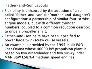  Flexibility is enhanced by the adoption of a so-
called 'father-and-son' (or 'mother-and-daughter')
configuration: a partnership of similar four-stroke
engine models, but with different cylinder
numbers, coupled to a common reduction gearbox
to drive a propeller shaft.
 Father-and-son pairs have been specified to
power large twin-screw cruise vessels.
 An example is provided by the 1995-built P&O
liner Oriana whose 40000 kW propulsion plant is
based on two ninecylinder and two six-cylinder
MAN B&W L58/64 medium speed engines.
 
