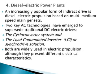  An increasingly popular form of indirect drive is
diesel-electric propulsion based on multi-medium
speed main gensets.
 Two key AC technologies have emerged to
supersede traditional DC electric drives:
 The Cycloconverter system and
 The Load Commutated Inverter (LCI) or
synchrodrive solution.
 Both are widely used in electric propulsion,
although they present different electrical
characteristics.
 
