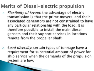 1. Flexibility of layout: the advantage of electric
transmission is that the prime movers and their
associated generators are not constrained to have
any particular relationship with the load. It is
therefore possible to install the main diesel
gensets and their support services in locations
remote from the propeller shaft.
2. Load diversity: certain types of tonnage have a
requirement for substantial amount of power for
ship service when the demands of the propulsion
system are low.
 