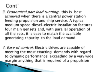 3. Economical part load running: this is best
achieved when there is a central power station
feeding propulsion and ship service. A typical
medium speed diesel-electric installation features
four main gensets and, with parallel operation of
all the sets, it is easy to match the available
generating capacity to the load demand.
4. Ease of control: Electric drives are capable of
meeting the most exacting demands with regard
to dynamic performance, exceeding by a very wide
margin anything that is required of a propulsion
system.
 