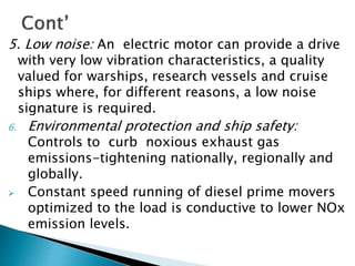 5. Low noise: An electric motor can provide a drive
with very low vibration characteristics, a quality
valued for warships, research vessels and cruise
ships where, for different reasons, a low noise
signature is required.
6. Environmental protection and ship safety:
Controls to curb noxious exhaust gas
emissions-tightening nationally, regionally and
globally.
 Constant speed running of diesel prime movers
optimized to the load is conductive to lower NOx
emission levels.
 