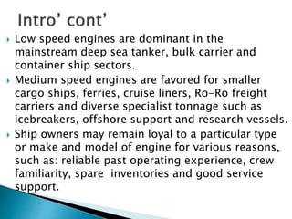  Low speed engines are dominant in the
mainstream deep sea tanker, bulk carrier and
container ship sectors.
 Medium speed engines are favored for smaller
cargo ships, ferries, cruise liners, Ro-Ro freight
carriers and diverse specialist tonnage such as
icebreakers, offshore support and research vessels.
 Ship owners may remain loyal to a particular type
or make and model of engine for various reasons,
such as: reliable past operating experience, crew
familiarity, spare inventories and good service
support.
 
