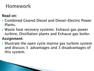 Read on:
 Combined Geared Diesel and Diesel-Electric Power
Plants.
 Waste heat recovery systems: Exhaust gas power
turbine, Distillation plants and Exhaust gas boiler.
Assignment:
 Illustrate the open cycle marine gas turbine system
and discuss 3 advantages and 3 disadvantages of
this system.
 