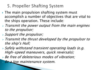 The main propulsion shafting system must
accomplish a number of objectives that are vital to
the ships operation. These include:
 Transmit the power output from the main engines
to the propulsor;
 Support the propulsor;
 Transmit the thrust developed by the propulsor to
the ship’s Hull;
 Safely withstand transient operating loads (e.g.
High-speed maneuvers, quick reversals);
 Be free of deleterious modes of vibration;
 Be a low maintenance system.
 