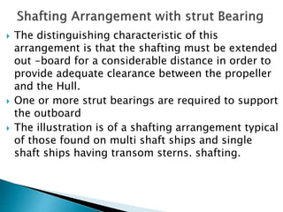  The distinguishing characteristic of this
arrangement is that the shafting must be extended
out -board for a considerable distance in order to
provide adequate clearance between the propeller
and the Hull.
 One or more strut bearings are required to support
the outboard
 The illustration is of a shafting arrangement typical
of those found on multi shaft ships and single
shaft ships having transom sterns. shafting.
 