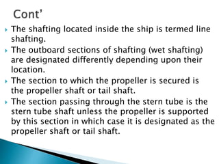  The shafting located inside the ship is termed line
shafting.
 The outboard sections of shafting (wet shafting)
are designated differently depending upon their
location.
 The section to which the propeller is secured is
the propeller shaft or tail shaft.
 The section passing through the stern tube is the
stern tube shaft unless the propeller is supported
by this section in which case it is designated as the
propeller shaft or tail shaft.
 