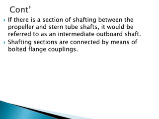  If there is a section of shafting between the
propeller and stern tube shafts, it would be
referred to as an intermediate outboard shaft.
 Shafting sections are connected by means of
bolted flange couplings.
 