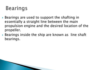  Bearings are used to support the shafting in
essentially a straight line between the main
propulsion engine and the desired location of the
propeller.
 Bearings inside the ship are known as line shaft
bearings.
 