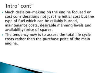  Much decision-making on the engine focused on
cost considerations not just the initial cost but the
type of fuel which can be reliably burned,
maintenance costs, desirable manning levels and
availability/price of spares.
 The tendency now is to assess the total life cycle
costs rather than the purchase price of the main
engine.
 