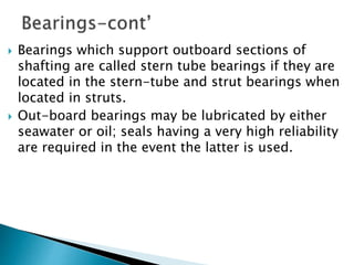  Bearings which support outboard sections of
shafting are called stern tube bearings if they are
located in the stern-tube and strut bearings when
located in struts.
 Out-board bearings may be lubricated by either
seawater or oil; seals having a very high reliability
are required in the event the latter is used.
 