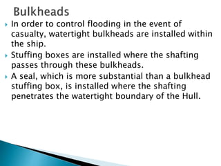  In order to control flooding in the event of
casualty, watertight bulkheads are installed within
the ship.
 Stuffing boxes are installed where the shafting
passes through these bulkheads.
 A seal, which is more substantial than a bulkhead
stuffing box, is installed where the shafting
penetrates the watertight boundary of the Hull.
 