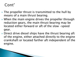 The propeller thrust is transmitted to the hull by
means of a main thrust bearing.
 When the main engine drives the propeller through
reduction gears, the main thrust bearing may be
located either forward or aft of the slow -speed
gear.
 Direct drive diesel ships have the thrust bearing aft
of the engine, either attached directly to the engine
crankshaft or located farther aft independent of the
engine.
 