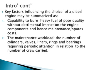  Key factors influencing the choice of a diesel
engine may be summarized as:
1. Capability to burn heavy fuel of poor quality
without detrimental impact on the engine
components and hence maintenance/spares
costs.
2. The maintenance workload: the number of
cylinders, valves, liners, rings and bearings
requiring periodic attention in relation to the
number of crew carried.
 