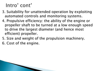 3. Suitability for unattended operation by exploiting
automated controls and monitoring systems.
4. Propulsive efficiency: the ability of the engine or
propeller shaft to be turned at a low enough speed
to drive the largest diameter (and hence most
efficient) propeller.
5. Size and weight of the propulsion machinery.
6. Cost of the engine.
 