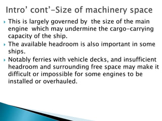  This is largely governed by the size of the main
engine which may undermine the cargo-carrying
capacity of the ship.
 The available headroom is also important in some
ships.
 Notably ferries with vehicle decks, and insufficient
headroom and surrounding free space may make it
difficult or impossible for some engines to be
installed or overhauled.
 