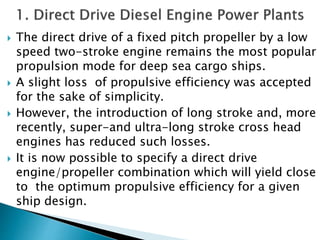  The direct drive of a fixed pitch propeller by a low
speed two-stroke engine remains the most popular
propulsion mode for deep sea cargo ships.
 A slight loss of propulsive efficiency was accepted
for the sake of simplicity.
 However, the introduction of long stroke and, more
recently, super-and ultra-long stroke cross head
engines has reduced such losses.
 It is now possible to specify a direct drive
engine/propeller combination which will yield close
to the optimum propulsive efficiency for a given
ship design.
 