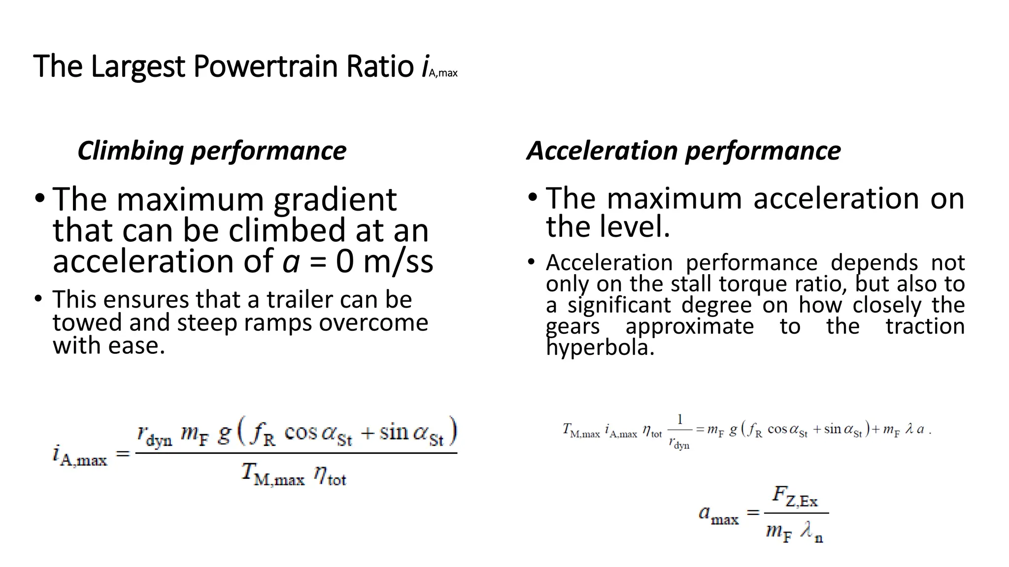 Climbing performance
• The maximum gradient
that can be climbed at an
acceleration of a = 0 m/ss
• This ensures that a trailer can be
towed and steep ramps overcome
with ease.
Acceleration performance
• The maximum acceleration on
the level.
• Acceleration performance depends not
only on the stall torque ratio, but also to
a significant degree on how closely the
gears approximate to the traction
hyperbola.
The Largest Powertrain Ratio iA,max
 