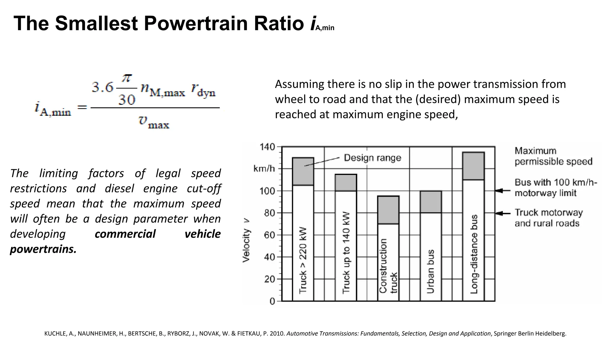 The Smallest Powertrain Ratio iA,min
Assuming there is no slip in the power transmission from
wheel to road and that the (desired) maximum speed is
reached at maximum engine speed,
The limiting factors of legal speed
restrictions and diesel engine cut-off
speed mean that the maximum speed
will often be a design parameter when
developing commercial vehicle
powertrains.
KUCHLE, A., NAUNHEIMER, H., BERTSCHE, B., RYBORZ, J., NOVAK, W. & FIETKAU, P. 2010. Automotive Transmissions: Fundamentals, Selection, Design and Application, Springer Berlin Heidelberg.
 