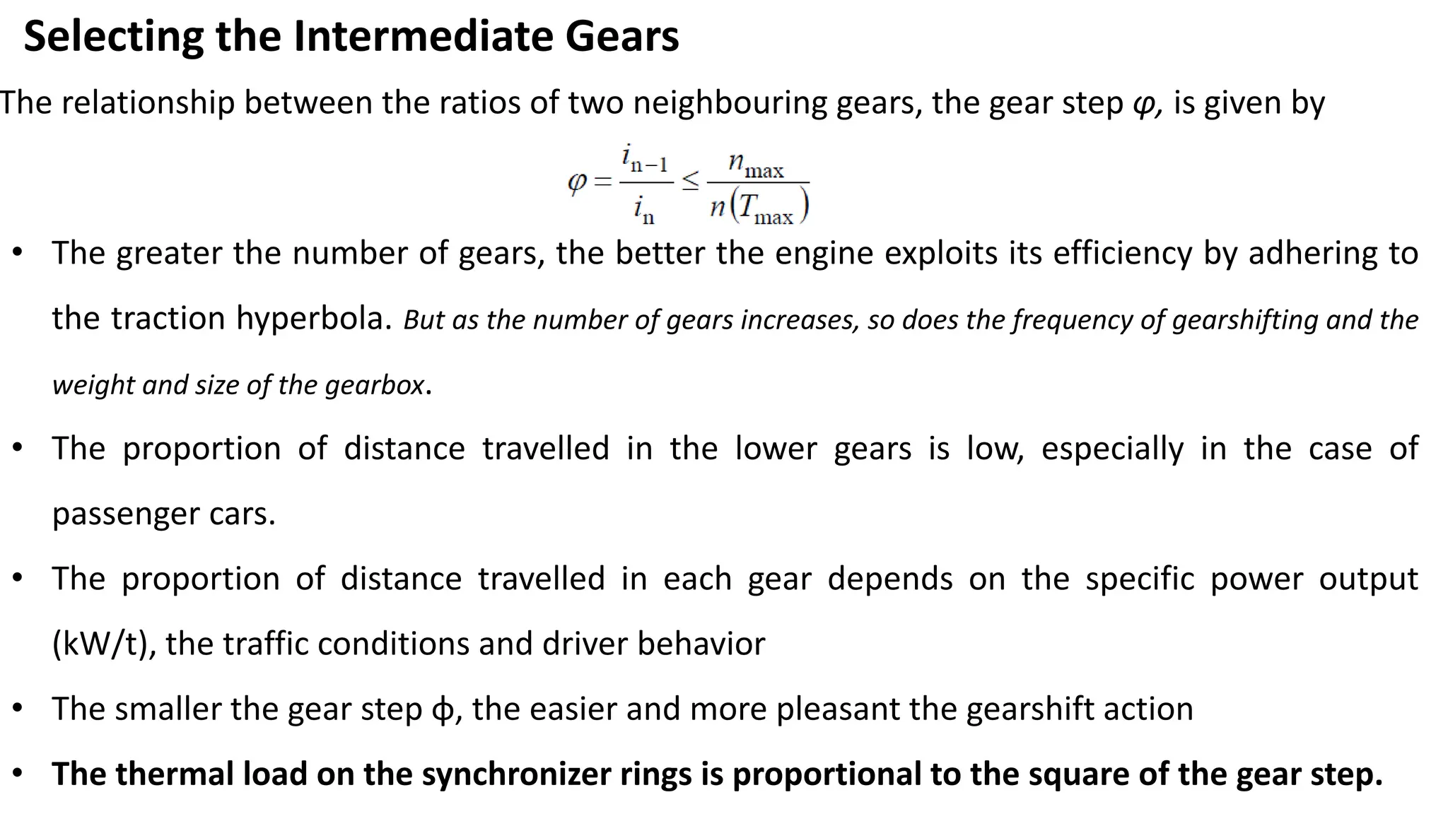 Selecting the Intermediate Gears
The relationship between the ratios of two neighbouring gears, the gear step φ, is given by
• The greater the number of gears, the better the engine exploits its efficiency by adhering to
the traction hyperbola. But as the number of gears increases, so does the frequency of gearshifting and the
weight and size of the gearbox.
• The proportion of distance travelled in the lower gears is low, especially in the case of
passenger cars.
• The proportion of distance travelled in each gear depends on the specific power output
(kW/t), the traffic conditions and driver behavior
• The smaller the gear step φ, the easier and more pleasant the gearshift action
• The thermal load on the synchronizer rings is proportional to the square of the gear step.
 