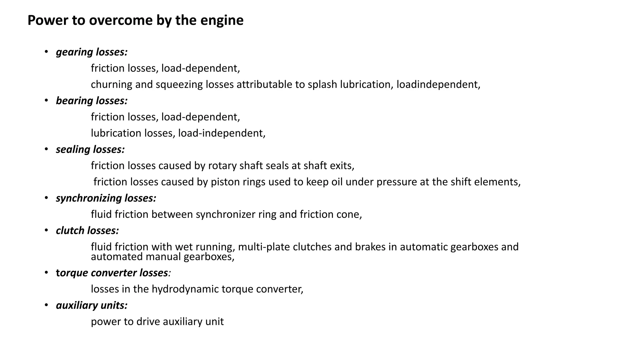 • gearing losses:
friction losses, load-dependent,
churning and squeezing losses attributable to splash lubrication, loadindependent,
• bearing losses:
friction losses, load-dependent,
lubrication losses, load-independent,
• sealing losses:
friction losses caused by rotary shaft seals at shaft exits,
friction losses caused by piston rings used to keep oil under pressure at the shift elements,
• synchronizing losses:
fluid friction between synchronizer ring and friction cone,
• clutch losses:
fluid friction with wet running, multi-plate clutches and brakes in automatic gearboxes and
automated manual gearboxes,
• torque converter losses:
losses in the hydrodynamic torque converter,
• auxiliary units:
power to drive auxiliary unit
Power to overcome by the engine
 