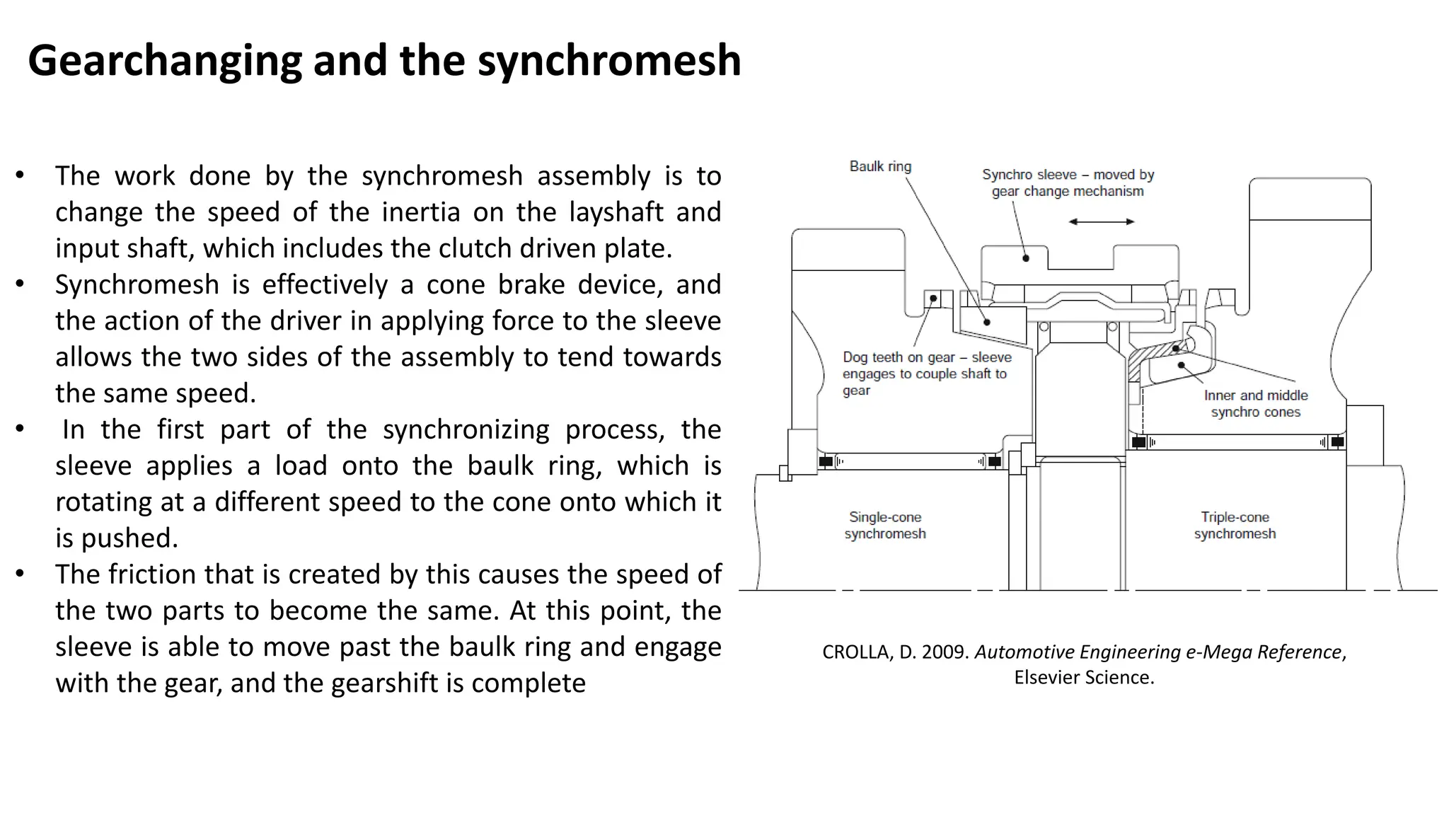 Gearchanging and the synchromesh
• The work done by the synchromesh assembly is to
change the speed of the inertia on the layshaft and
input shaft, which includes the clutch driven plate.
• Synchromesh is effectively a cone brake device, and
the action of the driver in applying force to the sleeve
allows the two sides of the assembly to tend towards
the same speed.
• In the first part of the synchronizing process, the
sleeve applies a load onto the baulk ring, which is
rotating at a different speed to the cone onto which it
is pushed.
• The friction that is created by this causes the speed of
the two parts to become the same. At this point, the
sleeve is able to move past the baulk ring and engage
with the gear, and the gearshift is complete
CROLLA, D. 2009. Automotive Engineering e-Mega Reference,
Elsevier Science.
 