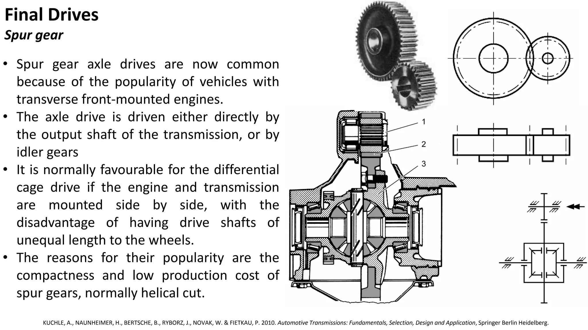 Final Drives
Spur gear
• Spur gear axle drives are now common
because of the popularity of vehicles with
transverse front-mounted engines.
• The axle drive is driven either directly by
the output shaft of the transmission, or by
idler gears
• It is normally favourable for the differential
cage drive if the engine and transmission
are mounted side by side, with the
disadvantage of having drive shafts of
unequal length to the wheels.
• The reasons for their popularity are the
compactness and low production cost of
spur gears, normally helical cut.
KUCHLE, A., NAUNHEIMER, H., BERTSCHE, B., RYBORZ, J., NOVAK, W. & FIETKAU, P. 2010. Automotive Transmissions: Fundamentals, Selection, Design and Application, Springer Berlin Heidelberg.
 