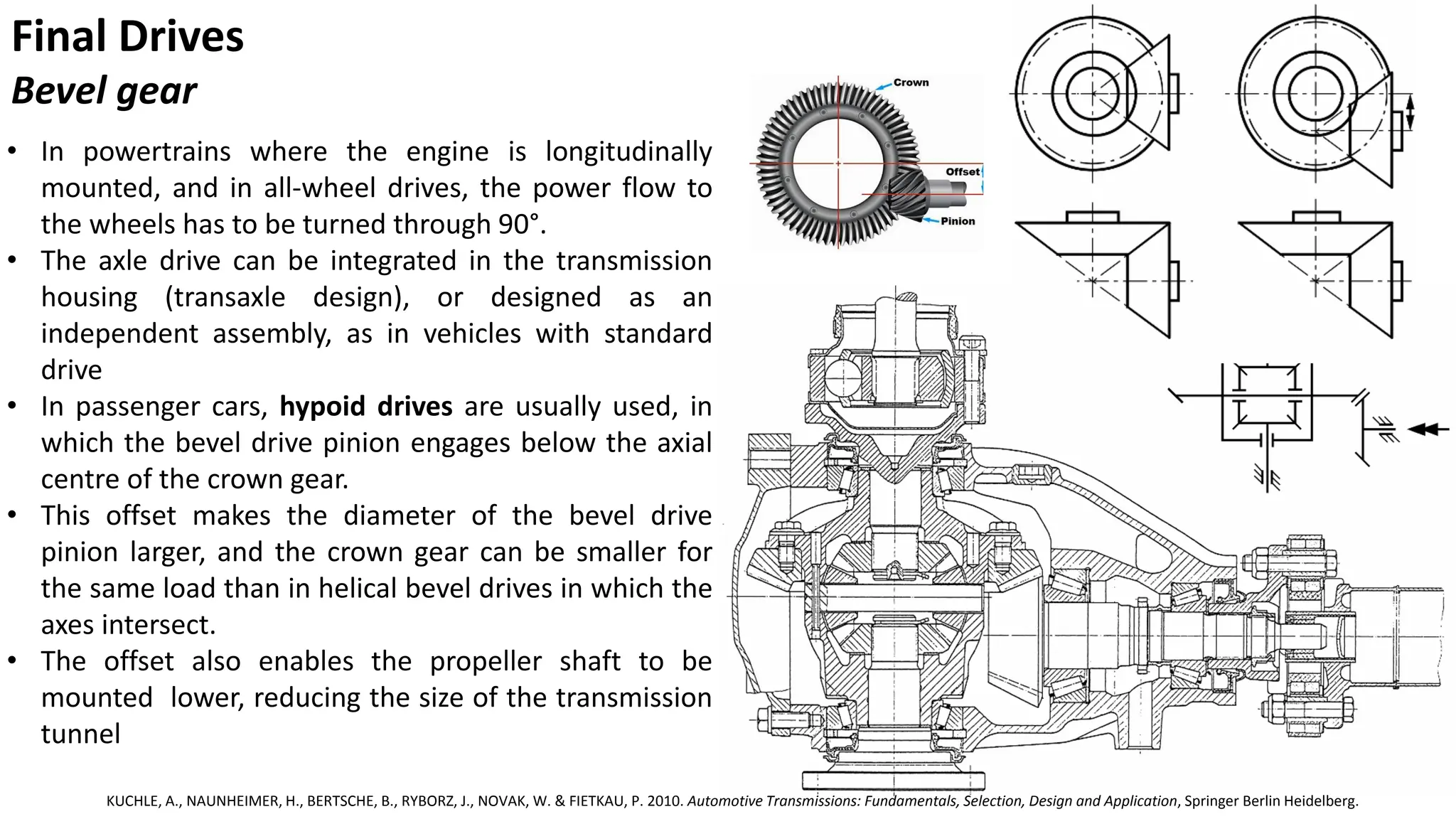 Final Drives
Bevel gear
• In powertrains where the engine is longitudinally
mounted, and in all-wheel drives, the power flow to
the wheels has to be turned through 90°.
• The axle drive can be integrated in the transmission
housing (transaxle design), or designed as an
independent assembly, as in vehicles with standard
drive
• In passenger cars, hypoid drives are usually used, in
which the bevel drive pinion engages below the axial
centre of the crown gear.
• This offset makes the diameter of the bevel drive
pinion larger, and the crown gear can be smaller for
the same load than in helical bevel drives in which the
axes intersect.
• The offset also enables the propeller shaft to be
mounted lower, reducing the size of the transmission
tunnel
KUCHLE, A., NAUNHEIMER, H., BERTSCHE, B., RYBORZ, J., NOVAK, W. & FIETKAU, P. 2010. Automotive Transmissions: Fundamentals, Selection, Design and Application, Springer Berlin Heidelberg.
 