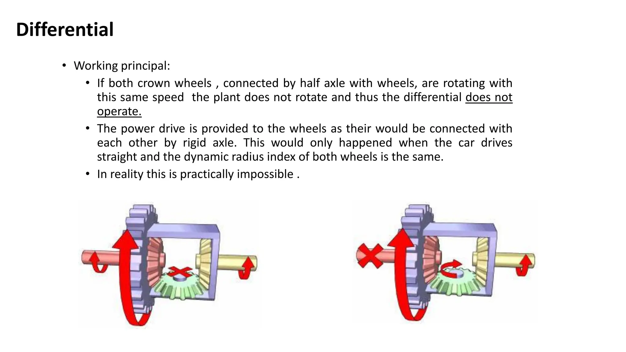Differential
• Working principal:
• If both crown wheels , connected by half axle with wheels, are rotating with
this same speed the plant does not rotate and thus the differential does not
operate.
• The power drive is provided to the wheels as their would be connected with
each other by rigid axle. This would only happened when the car drives
straight and the dynamic radius index of both wheels is the same.
• In reality this is practically impossible .
 