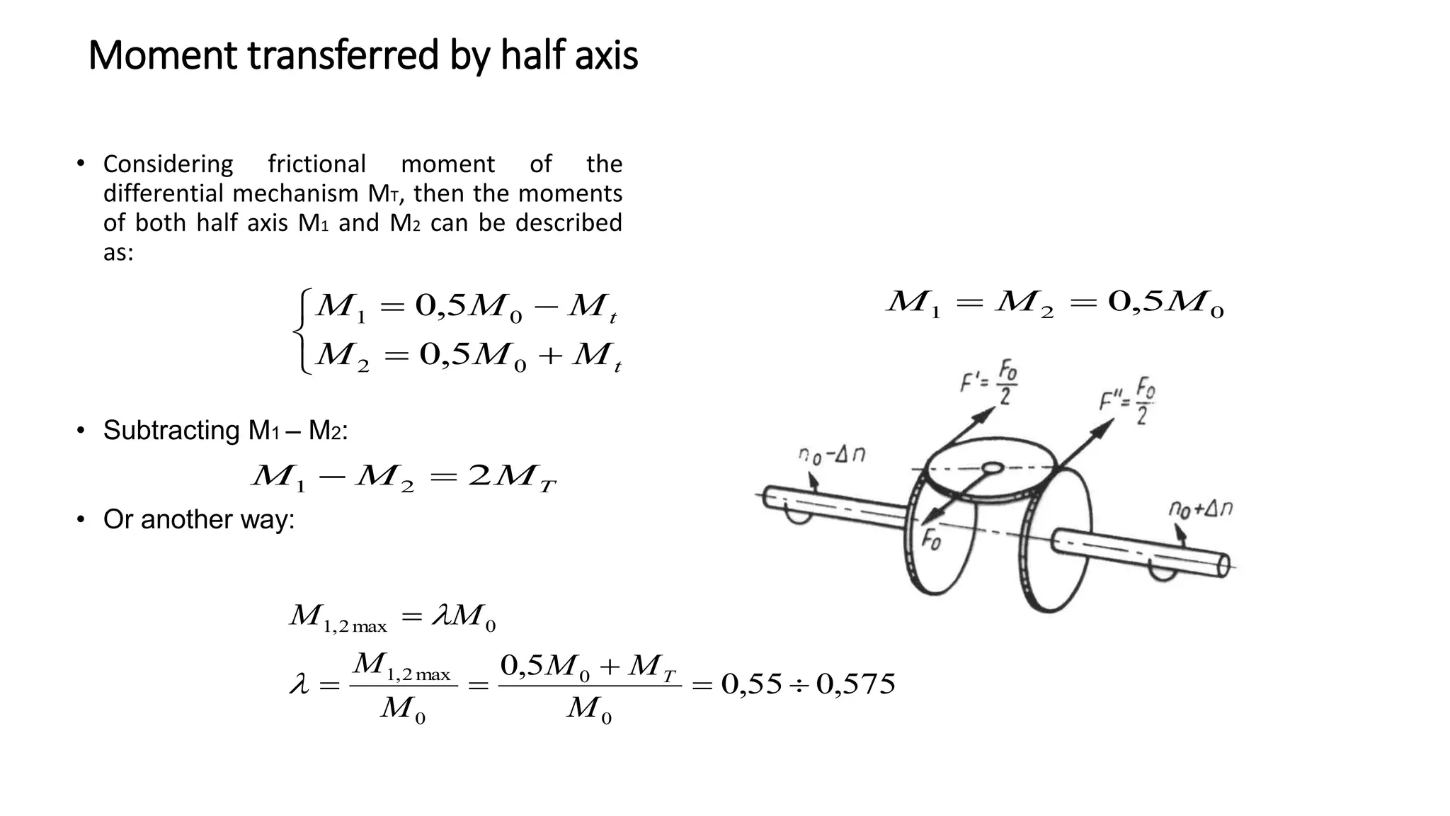 Moment transferred by half axis
• Considering frictional moment of the
differential mechanism MT, then the moments
of both half axis M1 and M2 can be described
as:
• Subtracting M1 – M2:
• Or another way:







t
t
M
M
M
M
M
M
0
2
0
1
5
,
0
5
,
0
T
M
M
M 2
2
1 

575
,
0
55
,
0
5
,
0
0
0
0
max
2
,
1
0
max
2
,
1






M
M
M
M
M
M
M
T


0
2
1 5
,
0 M
M
M 

 