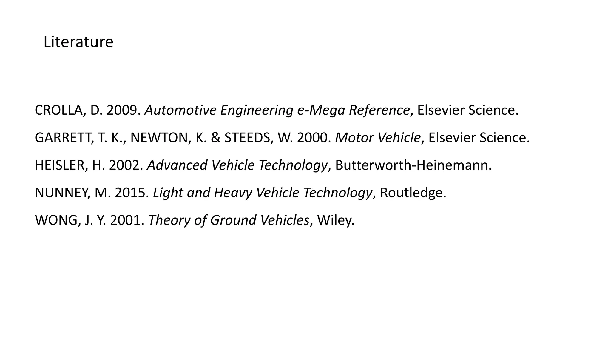 Literature
CROLLA, D. 2009. Automotive Engineering e-Mega Reference, Elsevier Science.
GARRETT, T. K., NEWTON, K. & STEEDS, W. 2000. Motor Vehicle, Elsevier Science.
HEISLER, H. 2002. Advanced Vehicle Technology, Butterworth-Heinemann.
NUNNEY, M. 2015. Light and Heavy Vehicle Technology, Routledge.
WONG, J. Y. 2001. Theory of Ground Vehicles, Wiley.
 