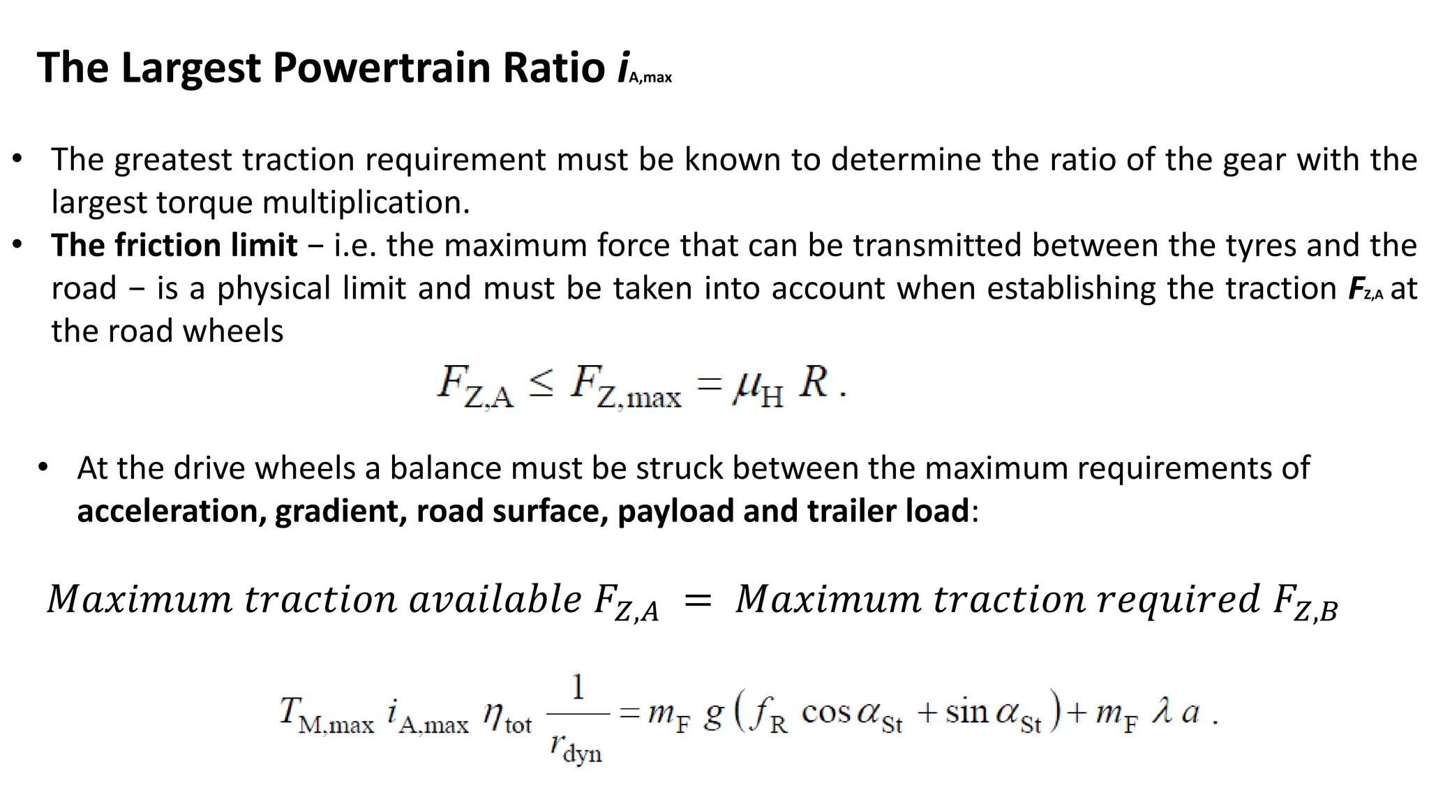 The Largest Powertrain Ratio iA,max
• The greatest traction requirement must be known to determine the ratio of the gear with the
largest torque multiplication.
• The friction limit − i.e. the maximum force that can be transmitted between the tyres and the
road − is a physical limit and must be taken into account when establishing the traction FZ,A at
the road wheels
• At the drive wheels a balance must be struck between the maximum requirements of
acceleration, gradient, road surface, payload and trailer load:
𝑀𝑎𝑥𝑖𝑚𝑢𝑚 𝑡𝑟𝑎𝑐𝑡𝑖𝑜𝑛 𝑎𝑣𝑎𝑖𝑙𝑎𝑏𝑙𝑒 𝐹𝑍,𝐴 = 𝑀𝑎𝑥𝑖𝑚𝑢𝑚 𝑡𝑟𝑎𝑐𝑡𝑖𝑜𝑛 𝑟𝑒𝑞𝑢𝑖𝑟𝑒𝑑 𝐹𝑍,𝐵
 