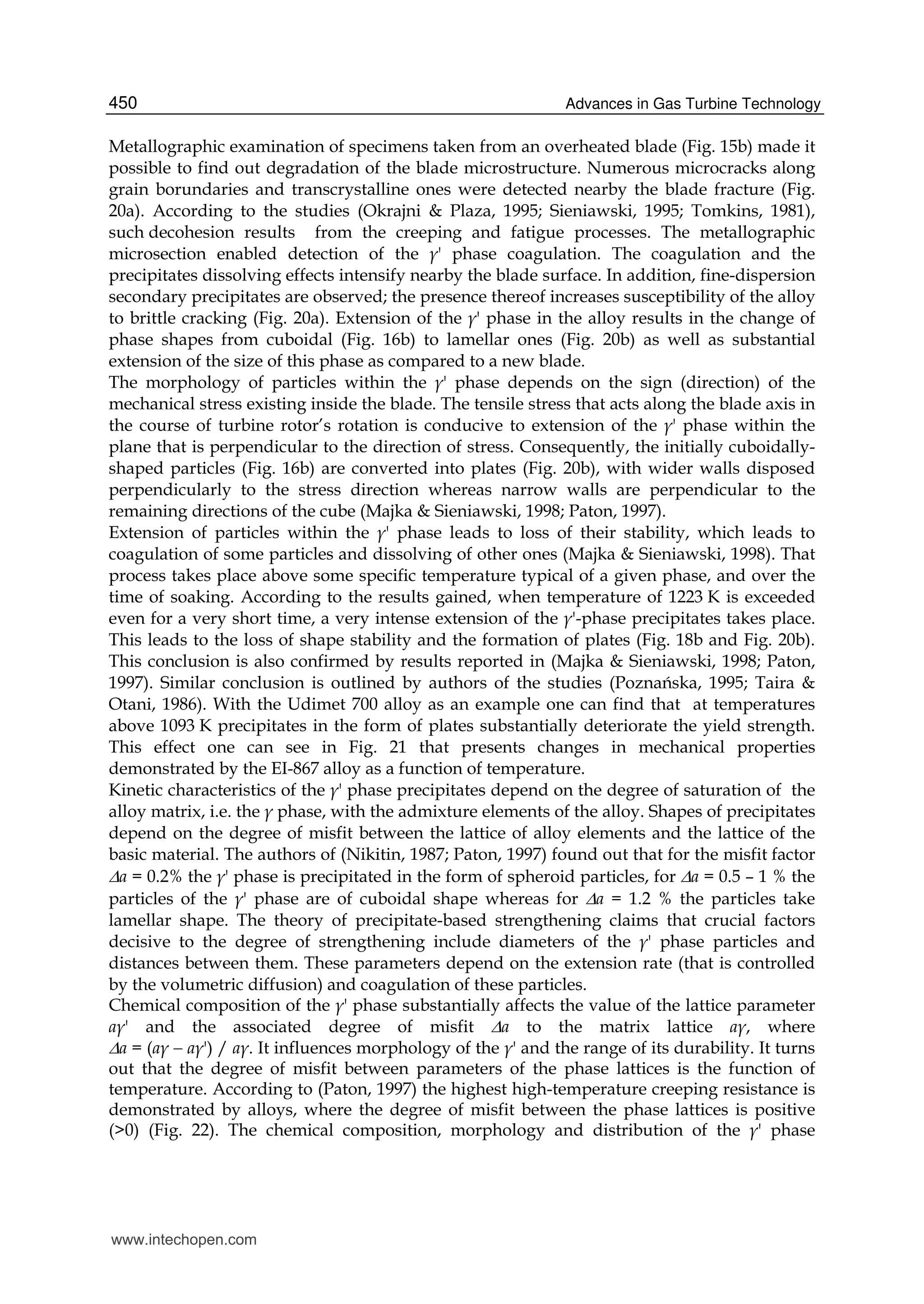 Advances in Gas Turbine Technology450
Metallographic examination of specimens taken from an overheated blade (Fig. 15b) made it
possible to find out degradation of the blade microstructure. Numerous microcracks along
grain borundaries and transcrystalline ones were detected nearby the blade fracture (Fig.
20a). According to the studies (Okrajni & Plaza, 1995; Sieniawski, 1995; Tomkins, 1981),
such decohesion results from the creeping and fatigue processes. The metallographic
microsection enabled detection of the γ' phase coagulation. The coagulation and the
precipitates dissolving effects intensify nearby the blade surface. In addition, fine-dispersion
secondary precipitates are observed; the presence thereof increases susceptibility of the alloy
to brittle cracking (Fig. 20a). Extension of the γ' phase in the alloy results in the change of
phase shapes from cuboidal (Fig. 16b) to lamellar ones (Fig. 20b) as well as substantial
extension of the size of this phase as compared to a new blade.
The morphology of particles within the γ' phase depends on the sign (direction) of the
mechanical stress existing inside the blade. The tensile stress that acts along the blade axis in
the course of turbine rotor’s rotation is conducive to extension of the γ' phase within the
plane that is perpendicular to the direction of stress. Consequently, the initially cuboidally-
shaped particles (Fig. 16b) are converted into plates (Fig. 20b), with wider walls disposed
perpendicularly to the stress direction whereas narrow walls are perpendicular to the
remaining directions of the cube (Majka & Sieniawski, 1998; Paton, 1997).
Extension of particles within the γ' phase leads to loss of their stability, which leads to
coagulation of some particles and dissolving of other ones (Majka & Sieniawski, 1998). That
process takes place above some specific temperature typical of a given phase, and over the
time of soaking. According to the results gained, when temperature of 1223 K is exceeded
even for a very short time, a very intense extension of the γ'-phase precipitates takes place.
This leads to the loss of shape stability and the formation of plates (Fig. 18b and Fig. 20b).
This conclusion is also confirmed by results reported in (Majka & Sieniawski, 1998; Paton,
1997). Similar conclusion is outlined by authors of the studies (Poznańska, 1995; Taira &
Otani, 1986). With the Udimet 700 alloy as an example one can find that at temperatures
above 1093 K precipitates in the form of plates substantially deteriorate the yield strength.
This effect one can see in Fig. 21 that presents changes in mechanical properties
demonstrated by the EI-867 alloy as a function of temperature.
Kinetic characteristics of the γ' phase precipitates depend on the degree of saturation of the
alloy matrix, i.e. the γ phase, with the admixture elements of the alloy. Shapes of precipitates
depend on the degree of misfit between the lattice of alloy elements and the lattice of the
basic material. The authors of (Nikitin, 1987; Paton, 1997) found out that for the misfit factor
a = 0.2% the γ' phase is precipitated in the form of spheroid particles, for a = 0.5 – 1 % the
particles of the γ' phase are of cuboidal shape whereas for a = 1.2 % the particles take
lamellar shape. The theory of precipitate-based strengthening claims that crucial factors
decisive to the degree of strengthening include diameters of the γ' phase particles and
distances between them. These parameters depend on the extension rate (that is controlled
by the volumetric diffusion) and coagulation of these particles.
Chemical composition of the γ' phase substantially affects the value of the lattice parameter
aγ' and the associated degree of misfit a to the matrix lattice aγ, where
a = (aγ  aγ') / aγ. It influences morphology of the γ' and the range of its durability. It turns
out that the degree of misfit between parameters of the phase lattices is the function of
temperature. According to (Paton, 1997) the highest high-temperature creeping resistance is
demonstrated by alloys, where the degree of misfit between the phase lattices is positive
(>0) (Fig. 22). The chemical composition, morphology and distribution of the γ' phase
www.intechopen.com
 