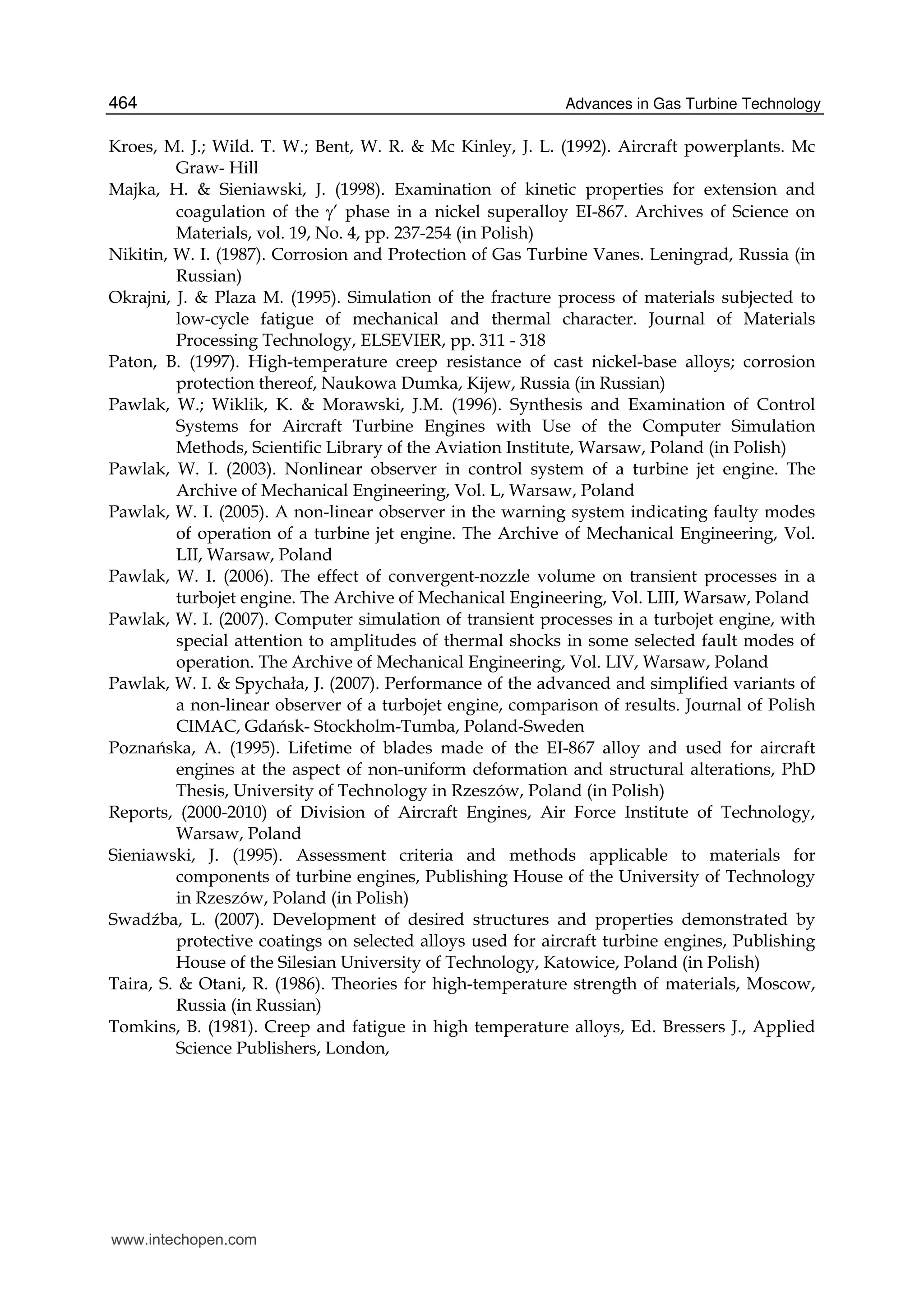 Advances in Gas Turbine Technology464
Kroes, M. J.; Wild. T. W.; Bent, W. R. & Mc Kinley, J. L. (1992). Aircraft powerplants. Mc
Graw- Hill
Majka, H. & Sieniawski, J. (1998). Examination of kinetic properties for extension and
coagulation of the ’ phase in a nickel superalloy EI-867. Archives of Science on
Materials, vol. 19, No. 4, pp. 237-254 (in Polish)
Nikitin, W. I. (1987). Corrosion and Protection of Gas Turbine Vanes. Leningrad, Russia (in
Russian)
Okrajni, J. & Plaza M. (1995). Simulation of the fracture process of materials subjected to
low-cycle fatigue of mechanical and thermal character. Journal of Materials
Processing Technology, ELSEVIER, pp. 311 - 318
Paton, B. (1997). High-temperature creep resistance of cast nickel-base alloys; corrosion
protection thereof, Naukowa Dumka, Kijew, Russia (in Russian)
Pawlak, W.; Wiklik, K. & Morawski, J.M. (1996). Synthesis and Examination of Control
Systems for Aircraft Turbine Engines with Use of the Computer Simulation
Methods, Scientific Library of the Aviation Institute, Warsaw, Poland (in Polish)
Pawlak, W. I. (2003). Nonlinear observer in control system of a turbine jet engine. The
Archive of Mechanical Engineering, Vol. L, Warsaw, Poland
Pawlak, W. I. (2005). A non-linear observer in the warning system indicating faulty modes
of operation of a turbine jet engine. The Archive of Mechanical Engineering, Vol.
LII, Warsaw, Poland
Pawlak, W. I. (2006). The effect of convergent-nozzle volume on transient processes in a
turbojet engine. The Archive of Mechanical Engineering, Vol. LIII, Warsaw, Poland
Pawlak, W. I. (2007). Computer simulation of transient processes in a turbojet engine, with
special attention to amplitudes of thermal shocks in some selected fault modes of
operation. The Archive of Mechanical Engineering, Vol. LIV, Warsaw, Poland
Pawlak, W. I. & Spychała, J. (2007). Performance of the advanced and simplified variants of
a non-linear observer of a turbojet engine, comparison of results. Journal of Polish
CIMAC, Gdańsk- Stockholm-Tumba, Poland-Sweden
Poznańska, A. (1995). Lifetime of blades made of the EI-867 alloy and used for aircraft
engines at the aspect of non-uniform deformation and structural alterations, PhD
Thesis, University of Technology in Rzeszów, Poland (in Polish)
Reports, (2000-2010) of Division of Aircraft Engines, Air Force Institute of Technology,
Warsaw, Poland
Sieniawski, J. (1995). Assessment criteria and methods applicable to materials for
components of turbine engines, Publishing House of the University of Technology
in Rzeszów, Poland (in Polish)
Swadźba, L. (2007). Development of desired structures and properties demonstrated by
protective coatings on selected alloys used for aircraft turbine engines, Publishing
House of the Silesian University of Technology, Katowice, Poland (in Polish)
Taira, S. & Otani, R. (1986). Theories for high-temperature strength of materials, Moscow,
Russia (in Russian)
Tomkins, B. (1981). Creep and fatigue in high temperature alloys, Ed. Bressers J., Applied
Science Publishers, London,
www.intechopen.com
 