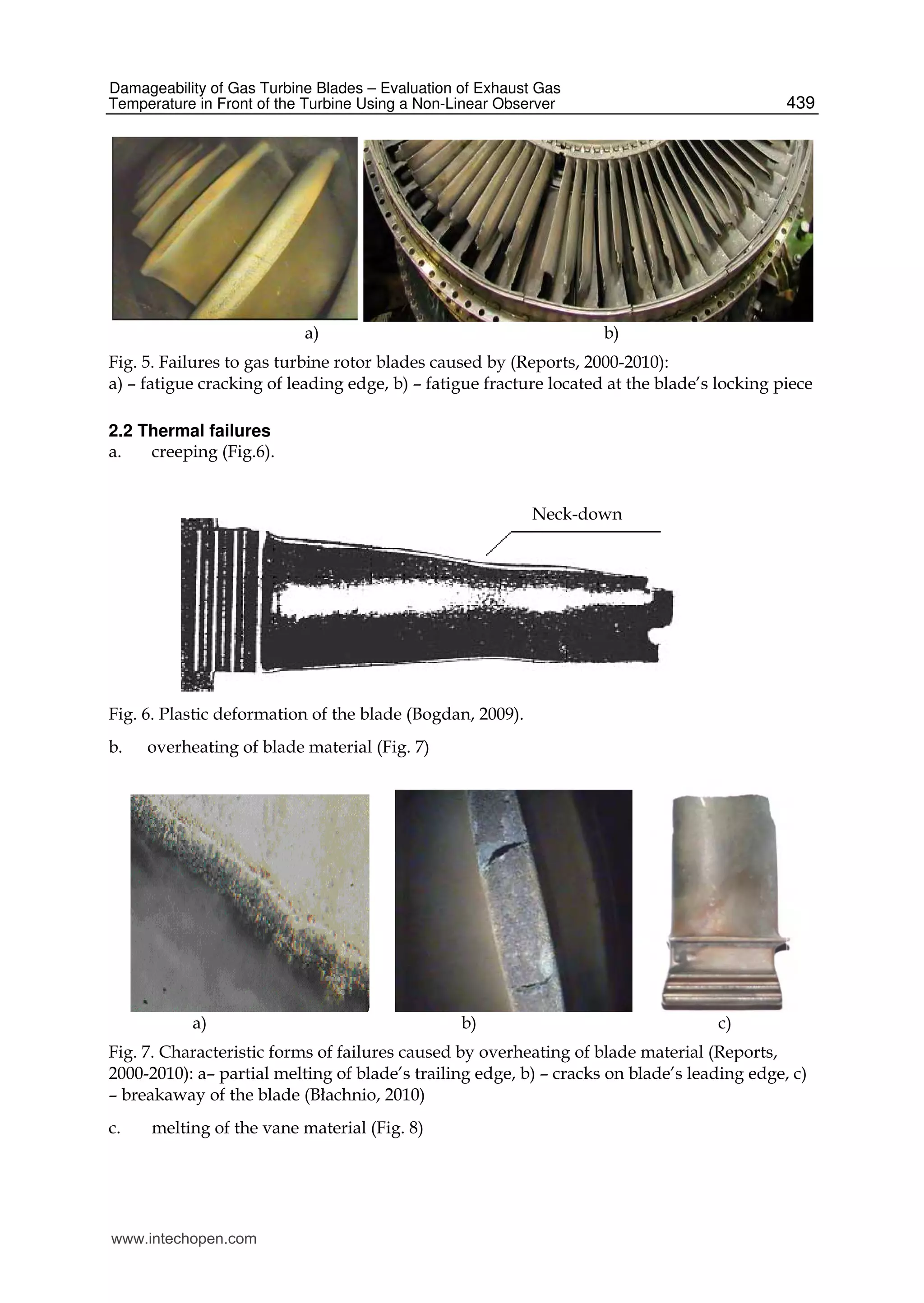 Damageability of Gas Turbine Blades – Evaluation of Exhaust Gas
Temperature in Front of the Turbine Using a Non-Linear Observer 439
a) b)
Fig. 5. Failures to gas turbine rotor blades caused by (Reports, 2000-2010):
a) – fatigue cracking of leading edge, b) – fatigue fracture located at the blade’s locking piece
2.2 Thermal failures
a. creeping (Fig.6).
Fig. 6. Plastic deformation of the blade (Bogdan, 2009).
b. overheating of blade material (Fig. 7)
a) b) c)
Fig. 7. Characteristic forms of failures caused by overheating of blade material (Reports,
2000-2010): a– partial melting of blade’s trailing edge, b) – cracks on blade’s leading edge, c)
– breakaway of the blade (Błachnio, 2010)
c. melting of the vane material (Fig. 8)
Neck-down
www.intechopen.com
 