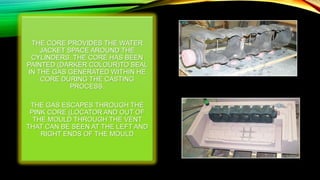 THE CORE PROVIDES THE WATER
JACKET SPACE AROUND THE
CYLINDERS. THE CORE HAS BEEN
PAINTED (DARKER COLOUR)TO SEAL
IN THE GAS GENERATED WITHIN HE
CORE DURING THE CASTING
PROCESS.
THE GAS ESCAPES THROUGH THE
PINK CORE (LOCATOR AND OUT OF
THE MOULD THROUGH THE VENT
THAT CAN BE SEEN AT THE LEFT AND
RIGHT ENDS OF THE MOULD
 